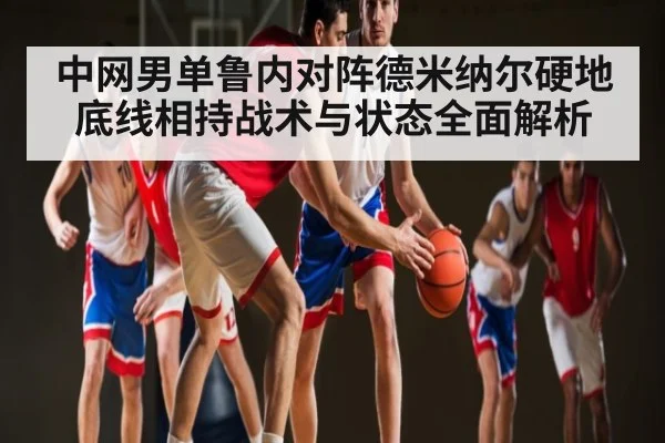 中网男单鲁内对阵德米纳尔硬地底线相持战术与状态全面解析