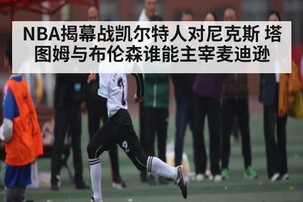 NBA揭幕战凯尔特人对尼克斯 塔图姆与布伦森谁能主宰麦迪逊