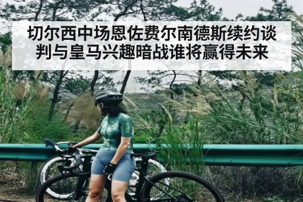 切尔西中场恩佐费尔南德斯续约谈判与皇马兴趣暗战谁将赢得未来