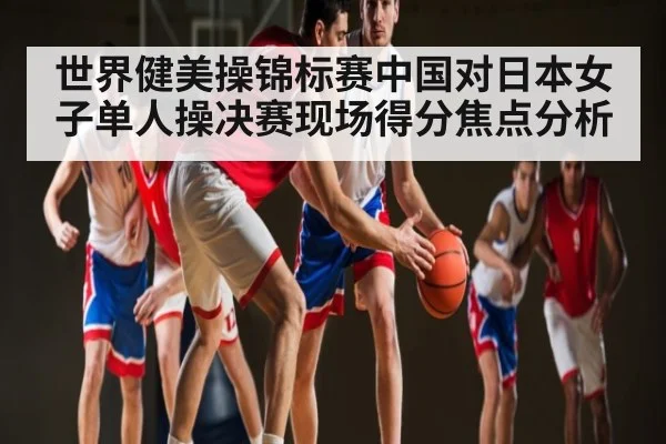 世界健美操锦标赛中国对日本女子单人操决赛现场得分焦点分析