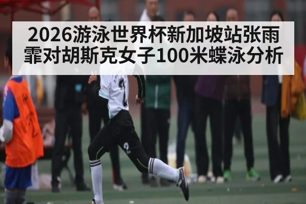 2026游泳世界杯新加坡站张雨霏对胡斯克女子100米蝶泳分析